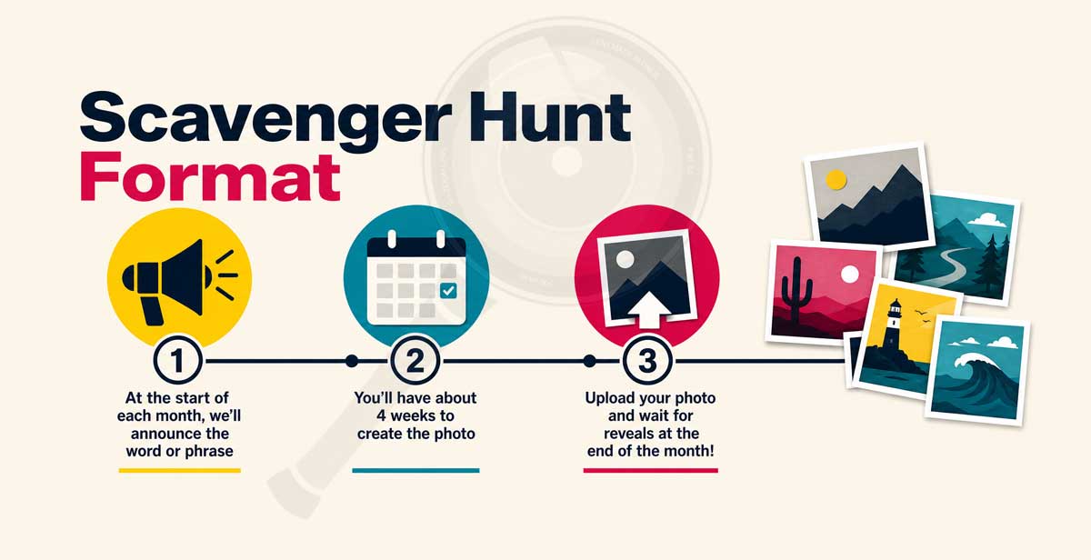 New Photography Scavenger Hunt Format: 1. At the start of each month, we'll announce the word or phrase 2. You'll have about 4 weeks to create the photo 3. Upload your photo and wait for reveals at the end of the month!